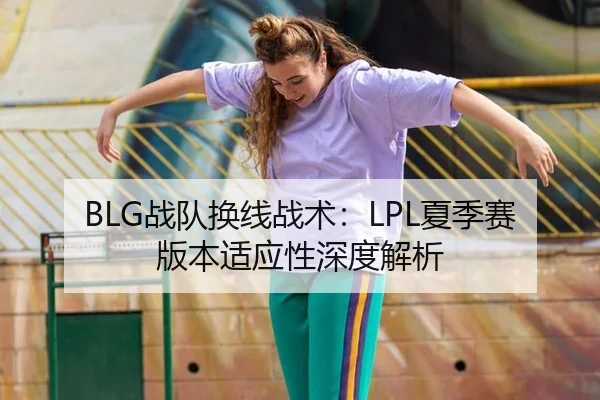 BLG战队换线战术：LPL夏季赛版本适应性深度解析