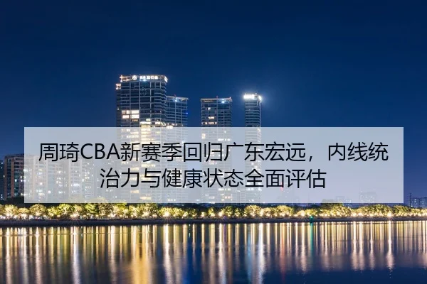 周琦CBA新赛季回归广东宏远，内线统治力与健康状态全面评估